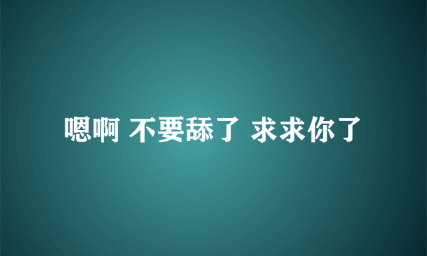 嗯啊 不要舔了 求求你了