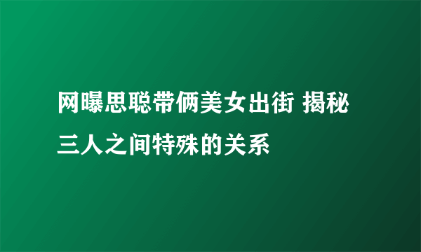 网曝思聪带俩美女出街 揭秘三人之间特殊的关系