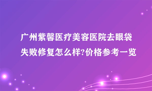 广州紫馨医疗美容医院去眼袋失败修复怎么样?价格参考一览