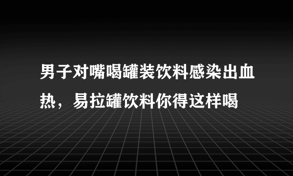 男子对嘴喝罐装饮料感染出血热，易拉罐饮料你得这样喝