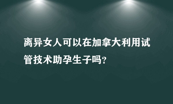 离异女人可以在加拿大利用试管技术助孕生子吗？