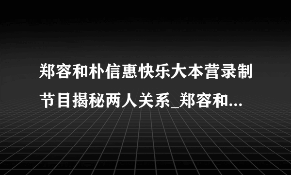 郑容和朴信惠快乐大本营录制节目揭秘两人关系_郑容和朴信惠快乐大本营