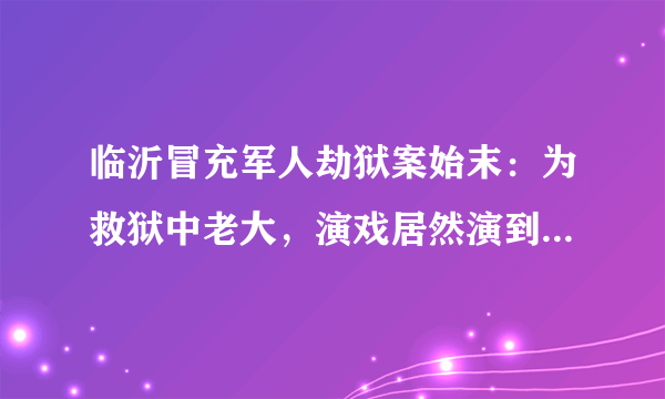 临沂冒充军人劫狱案始末：为救狱中老大，演戏居然演到了公安局