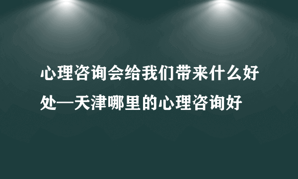 心理咨询会给我们带来什么好处—天津哪里的心理咨询好