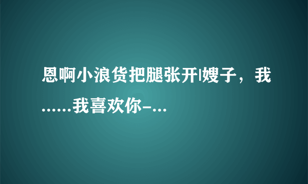 恩啊小浪货把腿张开|嫂子，我......我喜欢你-情感口述