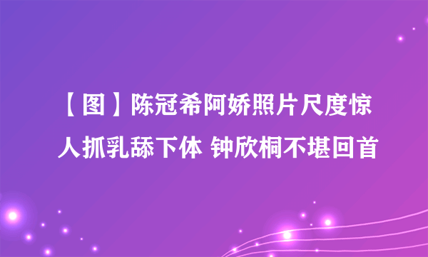 【图】陈冠希阿娇照片尺度惊人抓乳舔下体 钟欣桐不堪回首