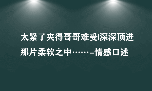 太紧了夹得哥哥难受|深深顶进那片柔软之中……-情感口述