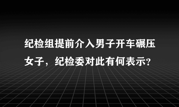 纪检组提前介入男子开车碾压女子，纪检委对此有何表示？