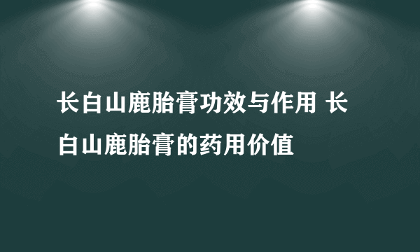 长白山鹿胎膏功效与作用 长白山鹿胎膏的药用价值