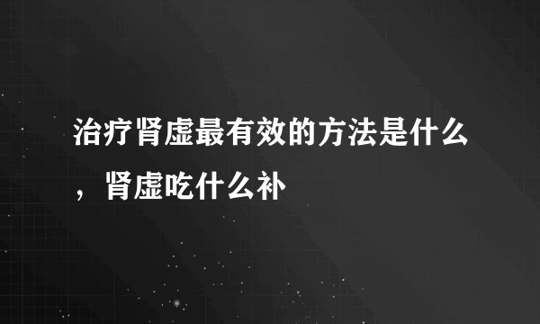 治疗肾虚最有效的方法是什么，肾虚吃什么补