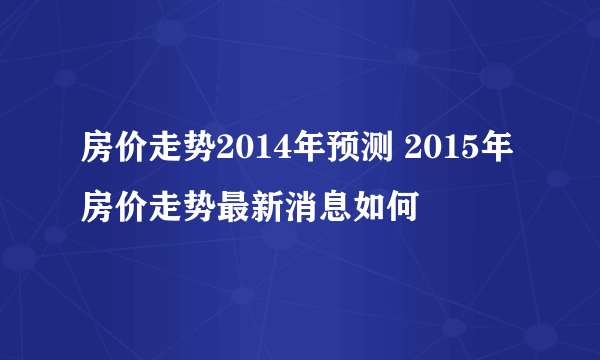 房价走势2014年预测 2015年房价走势最新消息如何