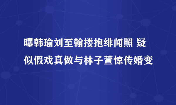 曝韩瑜刘至翰搂抱绯闻照 疑似假戏真做与林子萱惊传婚变