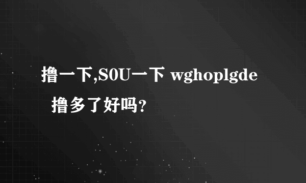 撸一下,S0U一下 wghoplgde   撸多了好吗？