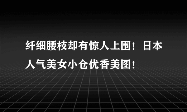 纤细腰枝却有惊人上围！日本人气美女小仓优香美图！