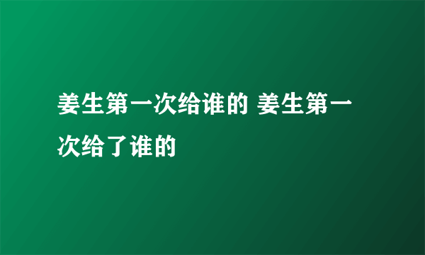 姜生第一次给谁的 姜生第一次给了谁的