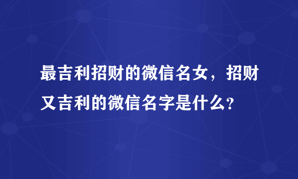 最吉利招财的微信名女，招财又吉利的微信名字是什么？