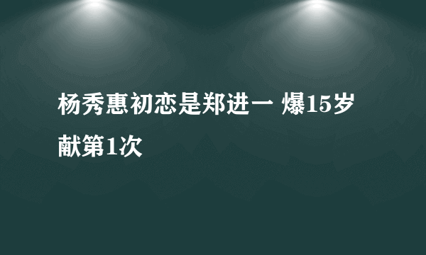 杨秀惠初恋是郑进一 爆15岁献第1次