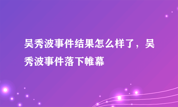 吴秀波事件结果怎么样了，吴秀波事件落下帷幕