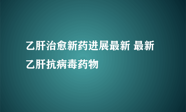 乙肝治愈新药进展最新 最新乙肝抗病毒药物