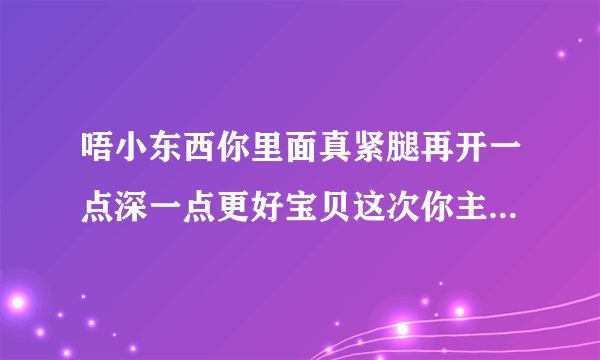 唔小东西你里面真紧腿再开一点深一点更好宝贝这次你主动情感口述