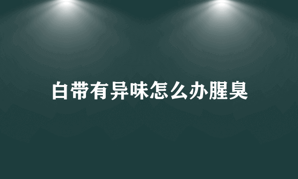 白带有异味怎么办腥臭