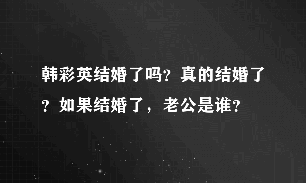 韩彩英结婚了吗？真的结婚了？如果结婚了，老公是谁？