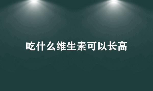 吃什么维生素可以长高