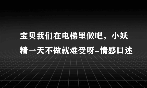 宝贝我们在电梯里做吧，小妖精一天不做就难受呀-情感口述