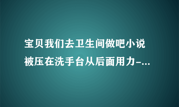 宝贝我们去卫生间做吧小说 被压在洗手台从后面用力-情感口述