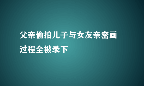 父亲偷拍儿子与女友亲密画 过程全被录下