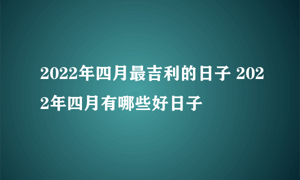 2022年四月最吉利的日子 2022年四月有哪些好日子