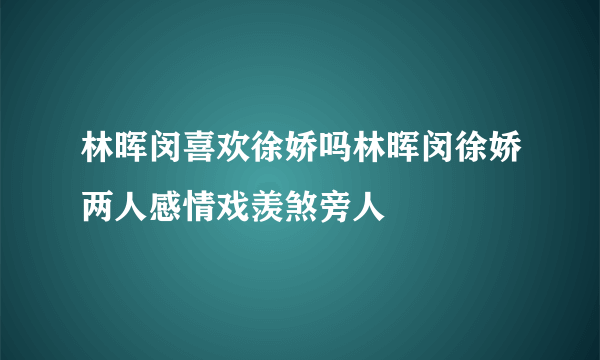 林晖闵喜欢徐娇吗林晖闵徐娇两人感情戏羡煞旁人