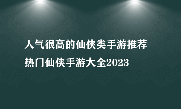 人气很高的仙侠类手游推荐 热门仙侠手游大全2023