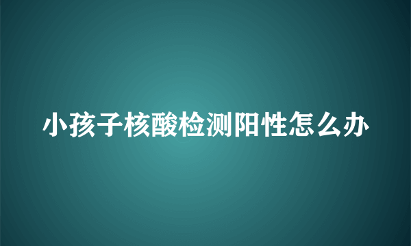 小孩子核酸检测阳性怎么办