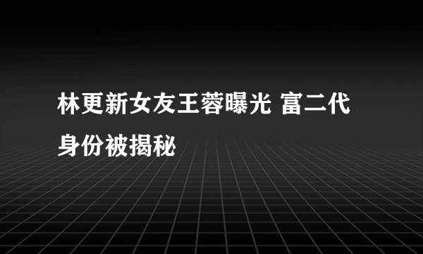 林更新女友王蓉曝光 富二代身份被揭秘