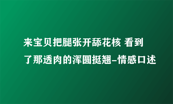 来宝贝把腿张开舔花核 看到了那透肉的浑圆挺翘-情感口述