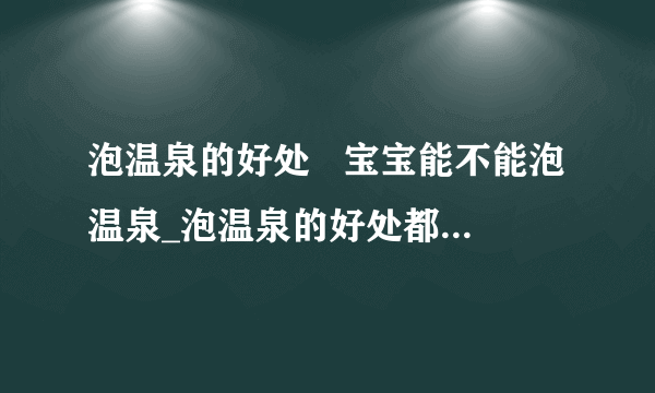 泡温泉的好处   宝宝能不能泡温泉_泡温泉的好处都有哪些_泡温泉需要带什么东西