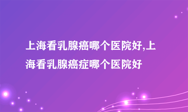 上海看乳腺癌哪个医院好,上海看乳腺癌症哪个医院好