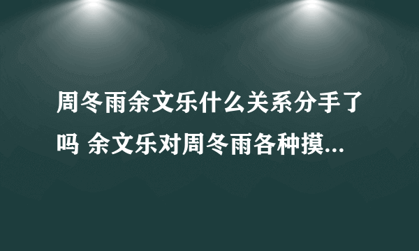 周冬雨余文乐什么关系分手了吗 余文乐对周冬雨各种摸真的假的