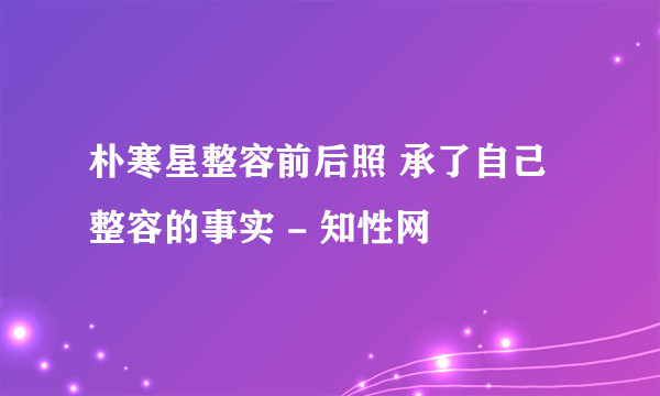 朴寒星整容前后照 承了自己整容的事实 - 知性网