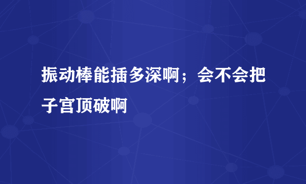 振动棒能插多深啊；会不会把子宫顶破啊