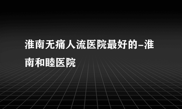 淮南无痛人流医院最好的-淮南和睦医院