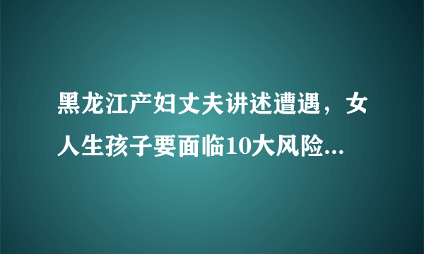 黑龙江产妇丈夫讲述遭遇，女人生孩子要面临10大风险，重者致命