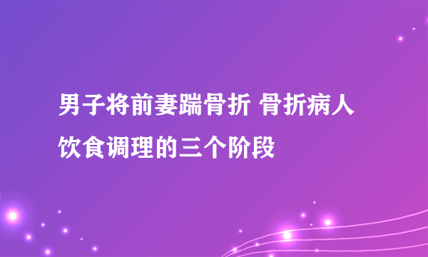 男子将前妻踹骨折 骨折病人饮食调理的三个阶段