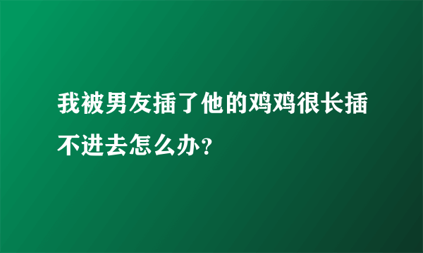 我被男友插了他的鸡鸡很长插不进去怎么办？