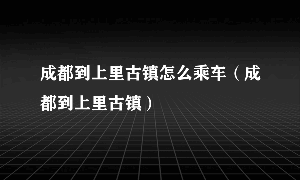 成都到上里古镇怎么乘车（成都到上里古镇）