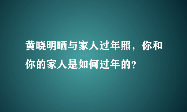 黄晓明晒与家人过年照，你和你的家人是如何过年的？