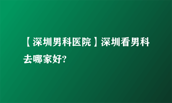 【深圳男科医院】深圳看男科去哪家好?