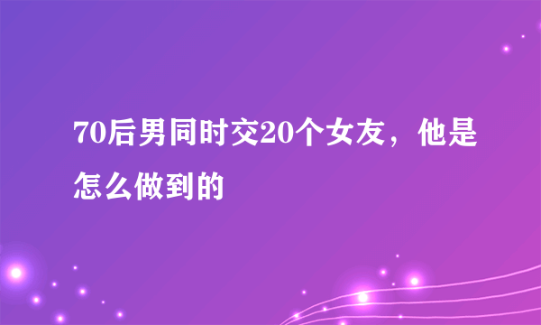 70后男同时交20个女友，他是怎么做到的