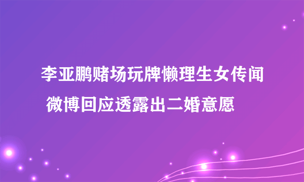 李亚鹏赌场玩牌懒理生女传闻 微博回应透露出二婚意愿